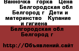 Ванночка   горка › Цена ­ 350 - Белгородская обл., Белгород г. Дети и материнство » Купание и гигиена   . Белгородская обл.,Белгород г.